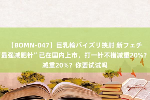 【BOMN-047】巨乳輪パイズリ挟射 新フェチモザイク “最强减肥针”已在国内上市，打一针不错减重20%？你要试试吗