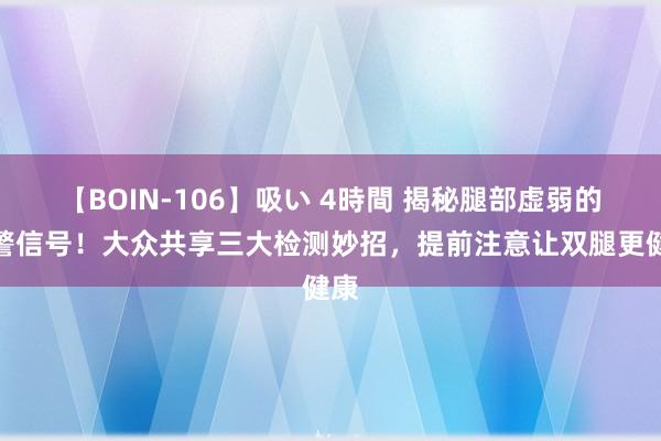 【BOIN-106】吸い 4時間 揭秘腿部虚弱的预警信号！大众共享三大检测妙招，提前注意让双腿更健康