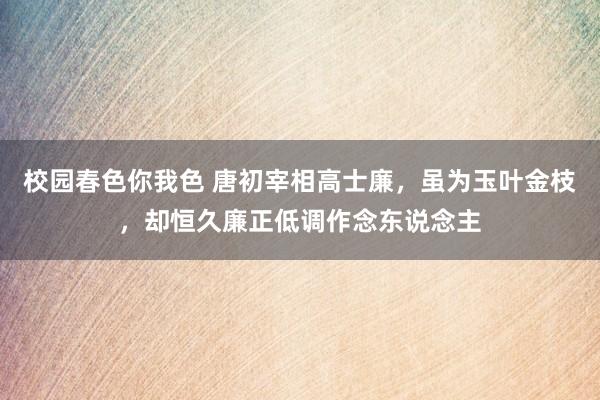 校园春色你我色 唐初宰相高士廉，虽为玉叶金枝，却恒久廉正低调作念东说念主