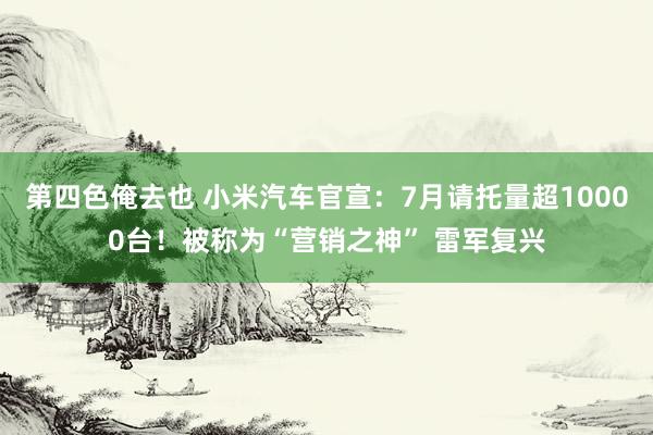 第四色俺去也 小米汽车官宣：7月请托量超10000台！被称为“营销之神” 雷军复兴