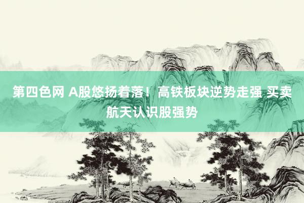 第四色网 A股悠扬着落！高铁板块逆势走强 买卖航天认识股强势