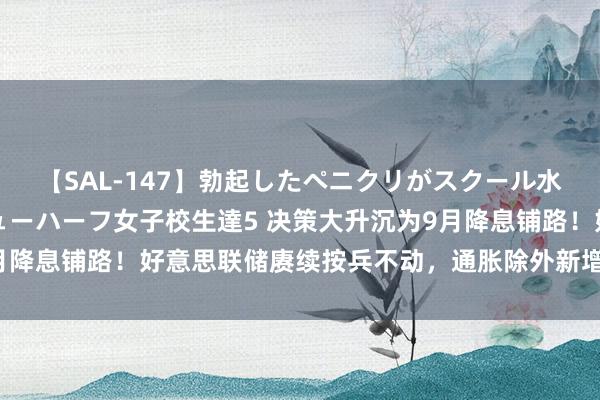 【SAL-147】勃起したペニクリがスクール水着を圧迫してしまうニューハーフ女子校生達5 决策大升沉为9月降息铺路！好意思联储赓续按兵不动，通胀除外新增温雅服务风险