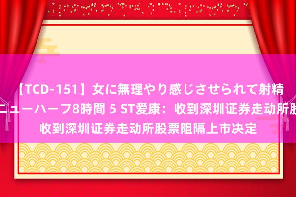 【TCD-151】女に無理やり感じさせられて射精までしてしまうニューハーフ8時間 5 ST爱康：收到深圳证券走动所股票阻隔上市决定