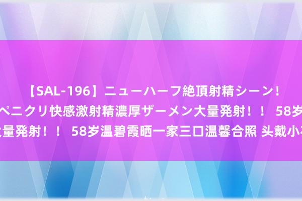 【SAL-196】ニューハーフ絶頂射精シーン！8時間 こだわりのデカペニクリ快感激射精濃厚ザーメン大量発射！！ 58岁温碧霞晒一家三口温馨合照 头戴小花超减龄