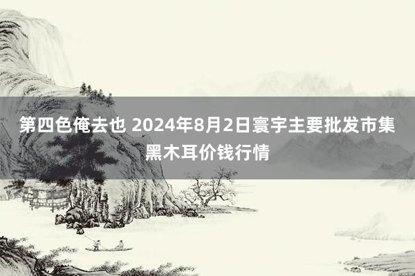 第四色俺去也 2024年8月2日寰宇主要批发市集黑木耳价钱行情