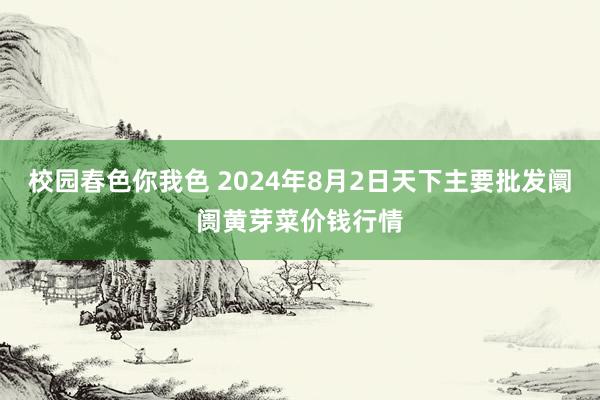 校园春色你我色 2024年8月2日天下主要批发阛阓黄芽菜价钱行情