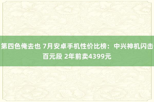 第四色俺去也 7月安卓手机性价比榜：中兴神机闪击百元段 2年前卖4399元