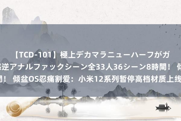 【TCD-101】極上デカマラニューハーフがガン掘り前立腺直撃快感逆アナルファックシーン全33人36シーン8時間！ 倾盆OS忍痛割爱：小米12系列暂停高档材质上线，只因体验不达标