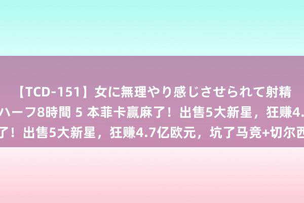 【TCD-151】女に無理やり感じさせられて射精までしてしまうニューハーフ8時間 5 本菲卡赢麻了！出售5大新星，狂赚4.7亿欧元，坑了马竞+切尔西