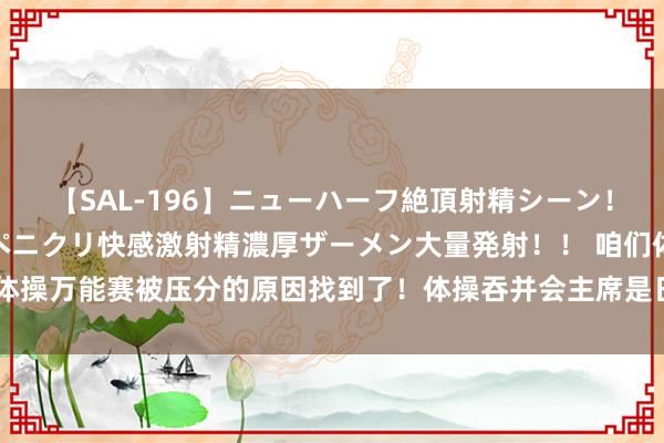 【SAL-196】ニューハーフ絶頂射精シーン！8時間 こだわりのデカペニクリ快感激射精濃厚ザーメン大量発射！！ 咱们体操万能赛被压分的原因找到了！体操吞并会主席是日本东说念主，况且当值还