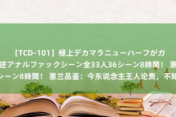 【TCD-101】極上デカマラニューハーフがガン掘り前立腺直撃快感逆アナルファックシーン全33人36シーン8時間！ 蕙兰品鉴：今东说念主王人论贵，不知鉴与赏