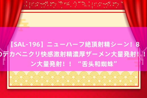 【SAL-196】ニューハーフ絶頂射精シーン！8時間 こだわりのデカペニクリ快感激射精濃厚ザーメン大量発射！！ “舌头和蜘蛛”