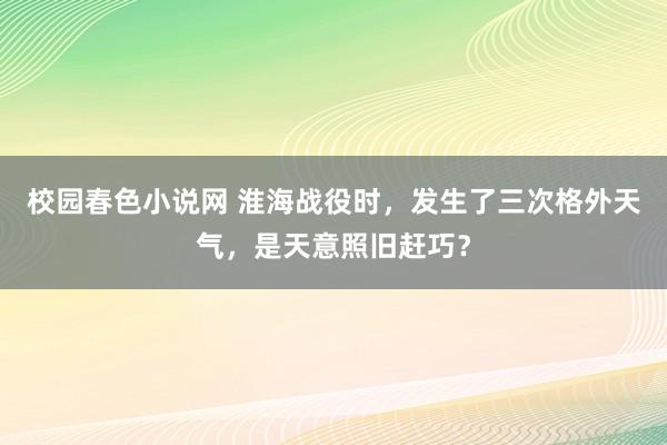 校园春色小说网 淮海战役时，发生了三次格外天气，是天意照旧赶巧？