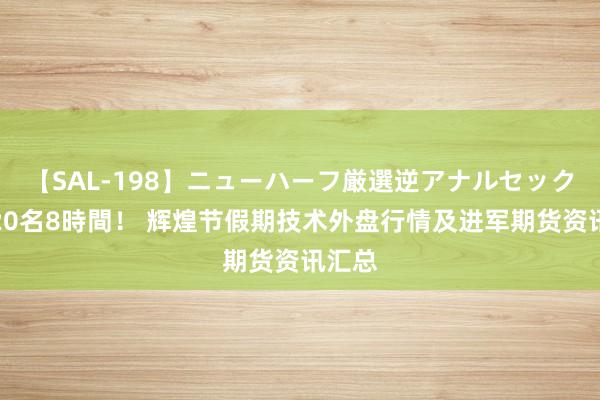 【SAL-198】ニューハーフ厳選逆アナルセックス全20名8時間！ 辉煌节假期技术外盘行情及进军期货资讯汇总