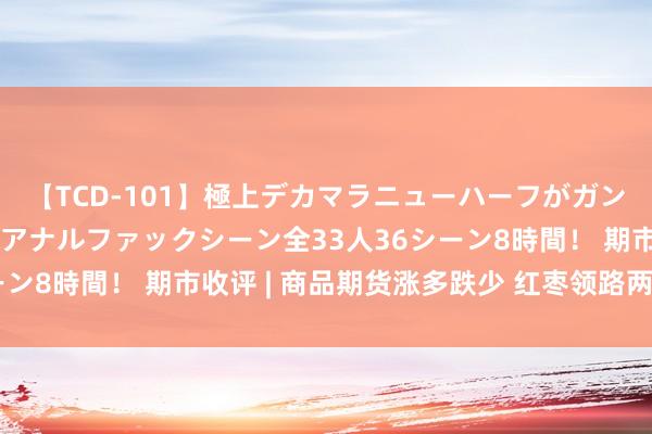 【TCD-101】極上デカマラニューハーフがガン掘り前立腺直撃快感逆アナルファックシーン全33人36シーン8時間！ 期市收评 | 商品期货涨多跌少 红枣领路两日重挫