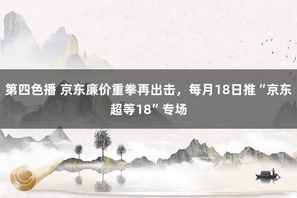 第四色播 京东廉价重拳再出击，每月18日推“京东超等18”专场