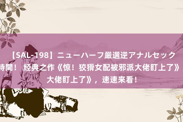 【SAL-198】ニューハーフ厳選逆アナルセックス全20名8時間！ 经典之作《惊！狡猾女配被邪派大佬盯上了》，速速来看！