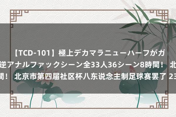 【TCD-101】極上デカマラニューハーフがガン掘り前立腺直撃快感逆アナルファックシーン全33人36シーン8時間！ 北京市第四届社区杯八东说念主制足球赛罢了 239支球队参与角逐