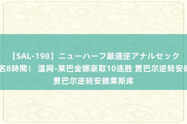 【SAL-198】ニューハーフ厳選逆アナルセックス全20名8時間！ 温网-莱巴金娜豪取10连胜 贾巴尔逆转安德莱斯库