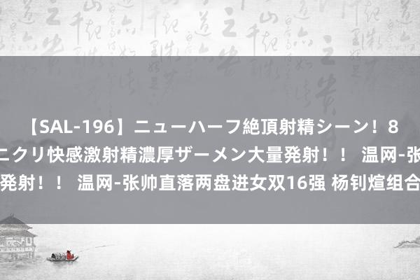 【SAL-196】ニューハーフ絶頂射精シーン！8時間 こだわりのデカペニクリ快感激射精濃厚ザーメン大量発射！！ 温网-张帅直落两盘进女双16强 杨钊煊组合遭逆转