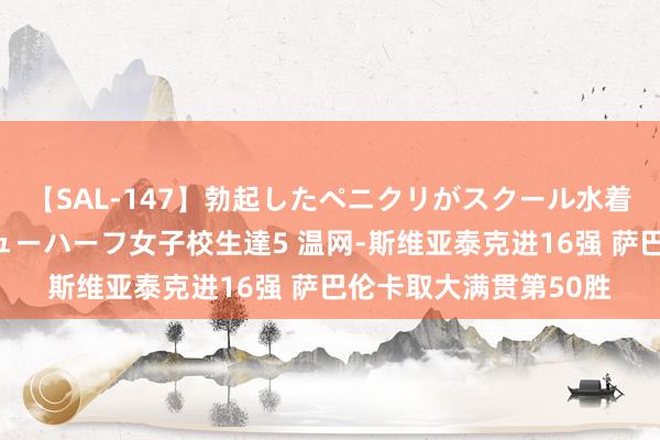 【SAL-147】勃起したペニクリがスクール水着を圧迫してしまうニューハーフ女子校生達5 温网-斯维亚泰克进16强 萨巴伦卡取大满贯第50胜