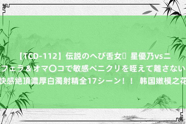 【TCD-112】伝説のへび舌女・星優乃vsニューハーフ4時間 最高のフェラ＆オマ〇コで敏感ペニクリを咥えて離さない潮吹き快感絶頂濃厚白濁射精全17シーン！！ 韩国嫩模之花，火辣躯壳璀璨长相的纯欲天花板