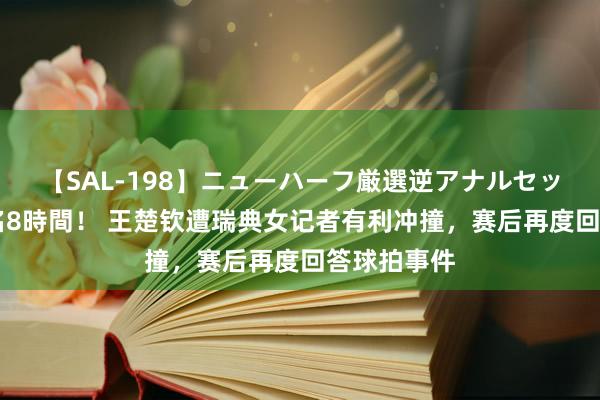 【SAL-198】ニューハーフ厳選逆アナルセックス全20名8時間！ 王楚钦遭瑞典女记者有利冲撞，赛后再度回答球拍事件