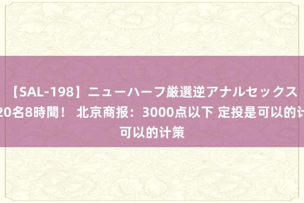 【SAL-198】ニューハーフ厳選逆アナルセックス全20名8時間！ 北京商报：3000点以下 定投是可以的计策