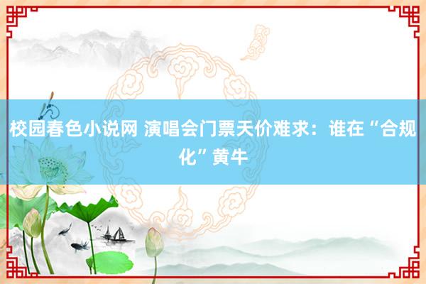 校园春色小说网 演唱会门票天价难求：谁在“合规化”黄牛