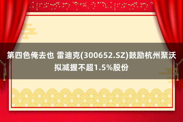 第四色俺去也 雷迪克(300652.SZ)鼓励杭州聚沃拟减握不超1.5%股份