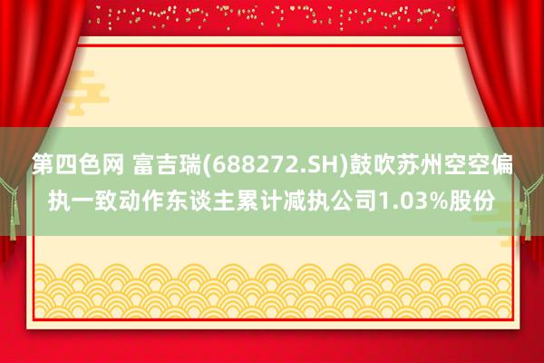 第四色网 富吉瑞(688272.SH)鼓吹苏州空空偏执一致动作东谈主累计减执公司1.03%股份