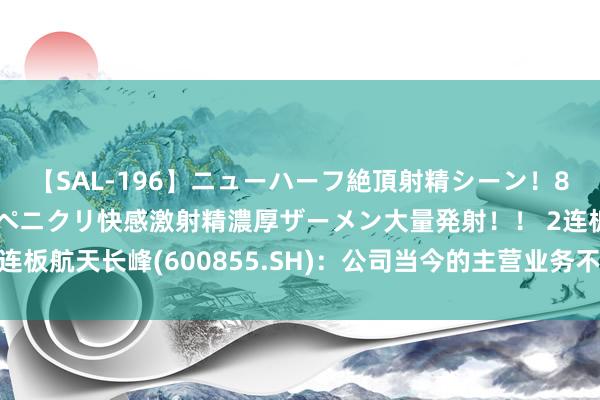 【SAL-196】ニューハーフ絶頂射精シーン！8時間 こだわりのデカペニクリ快感激射精濃厚ザーメン大量発射！！ 2连板航天长峰(600855.SH)：公司当今的主营业务不触及交易航天限制