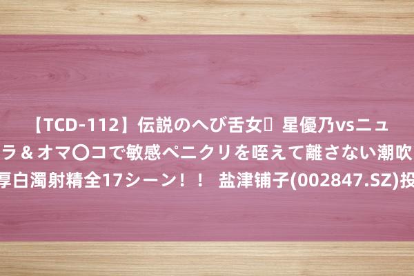 【TCD-112】伝説のへび舌女・星優乃vsニューハーフ4時間 最高のフェラ＆オマ〇コで敏感ペニクリを咥えて離さない潮吹き快感絶頂濃厚白濁射精全17シーン！！ 盐津铺子(002847.SZ)投设控股子公司津香食物公司 丰富品类结构