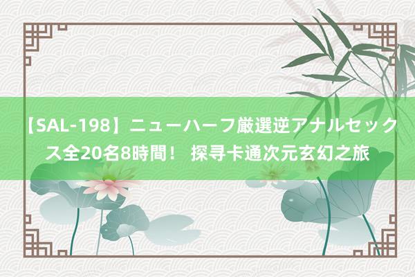 【SAL-198】ニューハーフ厳選逆アナルセックス全20名8時間！ 探寻卡通次元玄幻之旅