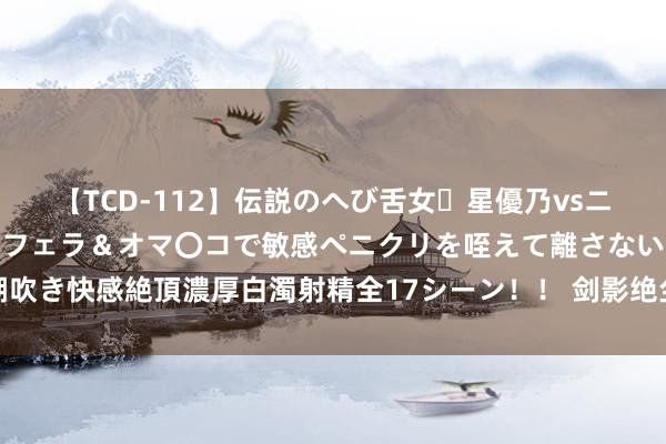 【TCD-112】伝説のへび舌女・星優乃vsニューハーフ4時間 最高のフェラ＆オマ〇コで敏感ペニクリを咥えて離さない潮吹き快感絶頂濃厚白濁射精全17シーン！！ 剑影绝尘：古典武侠寰宇的铁汉传奇