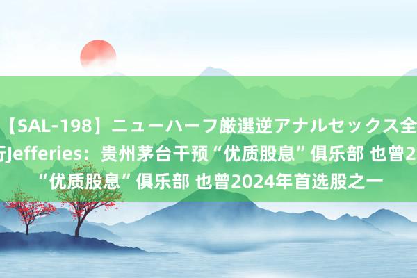 【SAL-198】ニューハーフ厳選逆アナルセックス全20名8時間！ 投行Jefferies：贵州茅台干预“优质股息”俱乐部 也曾2024年首选股之一