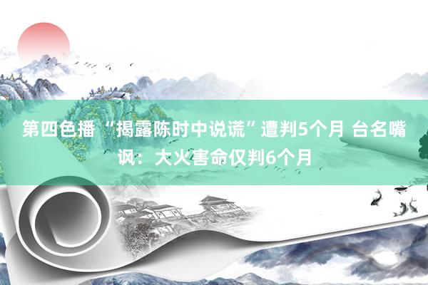 第四色播 “揭露陈时中说谎”遭判5个月 台名嘴讽：大火害命仅判6个月