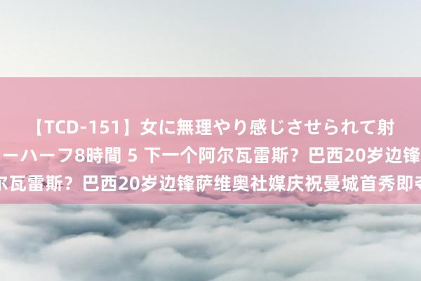 【TCD-151】女に無理やり感じさせられて射精までしてしまうニューハーフ8時間 5 下一个阿尔瓦雷斯？巴西20岁边锋萨维奥社媒庆祝曼城首秀即夺冠