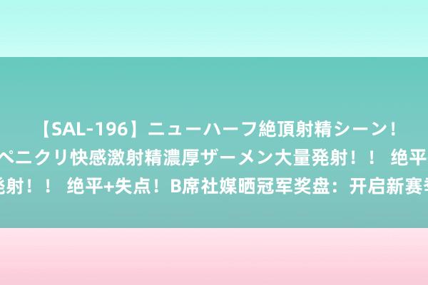 【SAL-196】ニューハーフ絶頂射精シーン！8時間 こだわりのデカペニクリ快感激射精濃厚ザーメン大量発射！！ 绝平+失点！B席社媒晒冠军奖盘：开启新赛季的绝佳神气