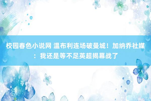 校园春色小说网 温布利连场破曼城！加纳乔社媒：我还是等不足英超揭幕战了