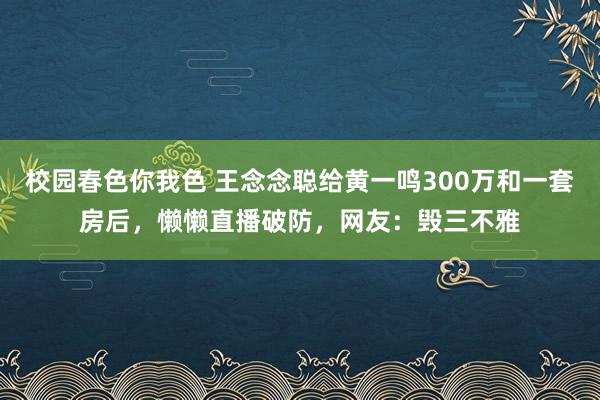 校园春色你我色 王念念聪给黄一鸣300万和一套房后，懒懒直播破防，网友：毁三不雅