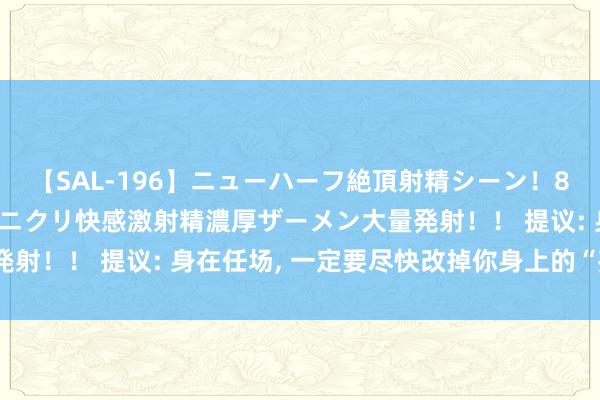 【SAL-196】ニューハーフ絶頂射精シーン！8時間 こだわりのデカペニクリ快感激射精濃厚ザーメン大量発射！！ 提议: 身在任场， 一定要尽快改掉你身上的“孩子气”