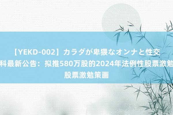 【YEKD-002】カラダが卑猥なオンナと性交 海想科最新公告：拟推580万股的2024年法例性股票激勉策画