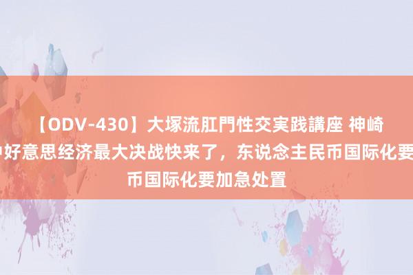 【ODV-430】大塚流肛門性交実践講座 神崎まゆみ 中好意思经济最大决战快来了，东说念主民币国际化要加急处置