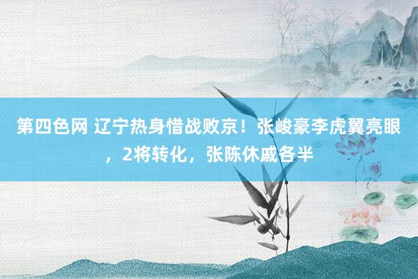 第四色网 辽宁热身惜战败京！张峻豪李虎翼亮眼，2将转化，张陈休戚各半