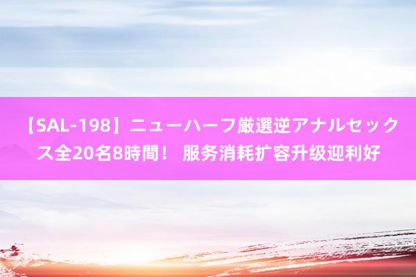 【SAL-198】ニューハーフ厳選逆アナルセックス全20名8時間！ 服务消耗扩容升级迎利好