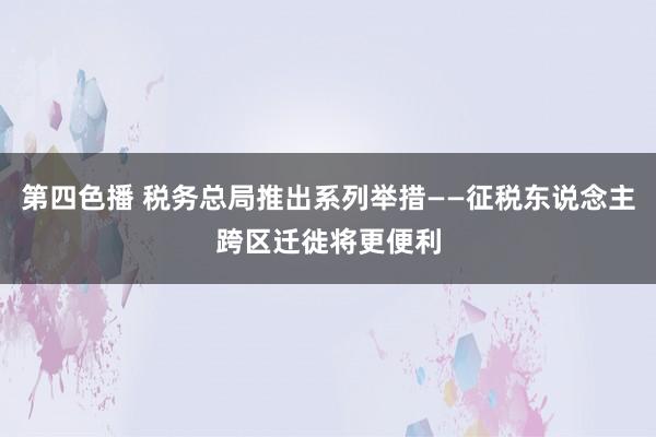 第四色播 税务总局推出系列举措——征税东说念主跨区迁徙将更便利