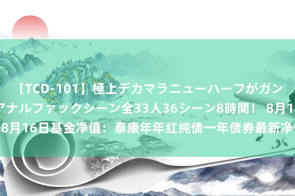 【TCD-101】極上デカマラニューハーフがガン掘り前立腺直撃快感逆アナルファックシーン全33人36シーン8時間！ 8月16日基金净值：泰康年年红纯债一年债券最新净值1.079，跌0.2%