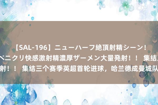 【SAL-196】ニューハーフ絶頂射精シーン！8時間 こだわりのデカペニクリ快感激射精濃厚ザーメン大量発射！！ 集结三个赛季英超首轮进球，哈兰德成曼城队史第二东谈主