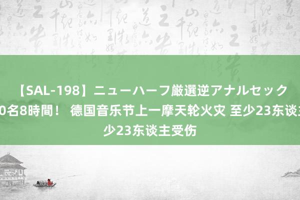 【SAL-198】ニューハーフ厳選逆アナルセックス全20名8時間！ 德国音乐节上一摩天轮火灾 至少23东谈主受伤